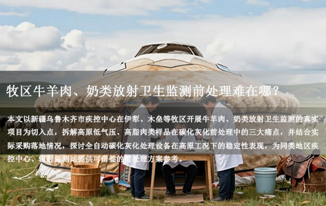 牧区牛羊肉、奶类放射卫生监测前处理难在哪？乌鲁木齐疾控这套高原工况方案给同行打了个样