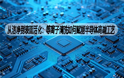 从洁净到表面活化：等离子清洗如何赋能半导体高端工艺